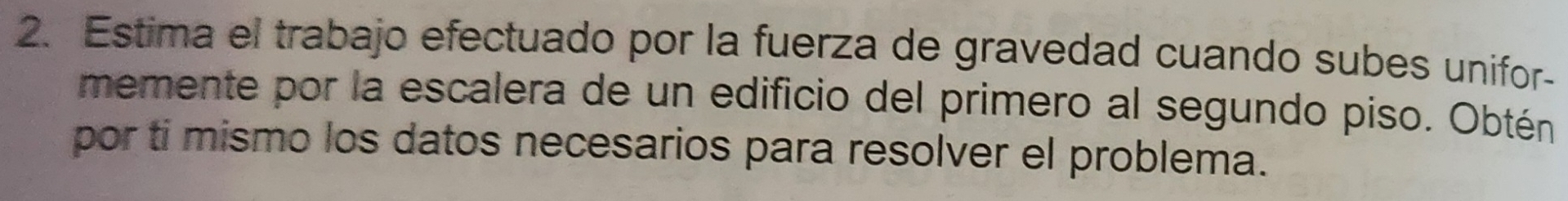 Estima el trabajo efectuado por la fuerza de gravedad cuando subes unifor- 
memente por la escalera de un edificio del primero al segundo piso. Obtén 
por ti mismo los datos necesarios para resolver el problema.