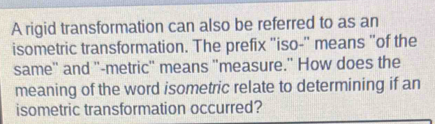 A rigid transformation can also be referred to as an 
isometric transformation. The prefix 'iso-'' means "of the 
same'' and '-metric' means ''measure." How does the 
meaning of the word isometric relate to determining if an 
isometric transformation occurred?