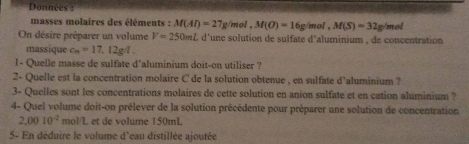 Données : 
masses molaires des éléments : M(Al)=27g/mol, M(O)=16g/mol, M(S)=32g/mol
On désire préparer un volume V=250mL d'une solution de sulfate d'aluminium , de concentration 
massique c_m=17,12g/l. 
1- Quelle masse de sulfate d'aluminium doit-on utiliser ? 
2- Quelle est la concentration molaire C de la solution obtenue , en sulfate d'aluminium ? 
3- Quelles sont les concentrations molaires de cette solution en anion sulfate et en cation aluminium ? 
4- Quel volume doit-on prélever de la solution précédente pour préparer une solution de concentration
2,0010^(-2) mol/L et de volume 150mL
5- En déduire le volume d'eau distillée ajoutée