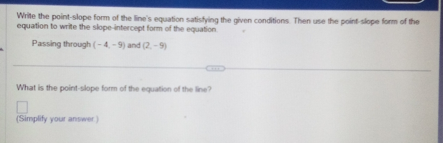 Write the point-slope form of the line's equation satisfying the given conditions. Then use the point-slope form of the 
equation to write the slope-intercept form of the equation. 
Passing through (-4,-9) and (2,-9)
What is the point-slope form of the equation of the line? 
(Simplify your answer.)