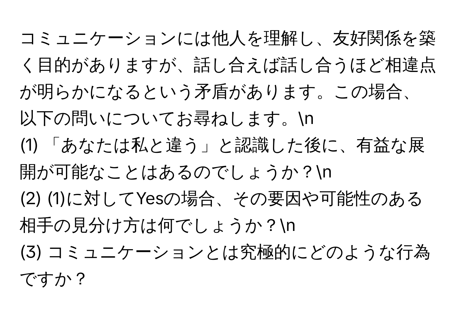 コミュニケーションには他人を理解し、友好関係を築く目的がありますが、話し合えば話し合うほど相違点が明らかになるという矛盾があります。この場合、以下の問いについてお尋ねします。n
(1) 「あなたは私と違う」と認識した後に、有益な展開が可能なことはあるのでしょうか？n
(2) (1)に対してYesの場合、その要因や可能性のある相手の見分け方は何でしょうか？n
(3) コミュニケーションとは究極的にどのような行為ですか？