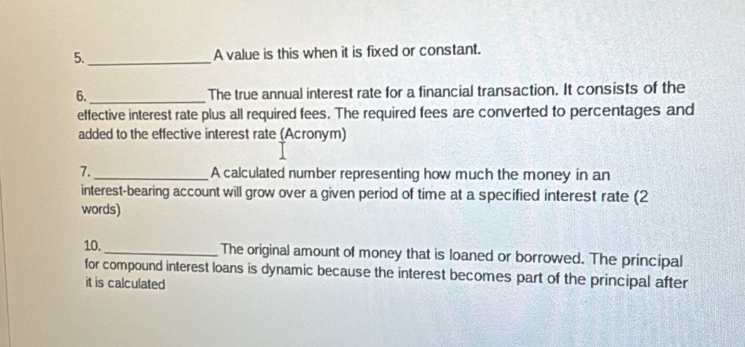 5._ A value is this when it is fixed or constant. 
6._ The true annual interest rate for a financial transaction. It consists of the 
effective interest rate plus all required fees. The required fees are converted to percentages and 
added to the effective interest rate (Acronym) 
7. _A calculated number representing how much the money in an 
interest-bearing account will grow over a given period of time at a specified interest rate (2 
words) 
10._ The original amount of money that is loaned or borrowed. The principal 
for compound interest loans is dynamic because the interest becomes part of the principal after 
it is calculated