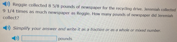 Reggie collected 8 5/8 pounds of newspaper for the recycling drive. Jeremiah collected
9 1/4 times as much newspaper as Reggie. How many pounds of newspaper did Jeremiah 
collect? 
Simplify your answer and write it as a fraction or as a whole or mixed number. 
) □ pounds