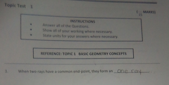 Topic Test 1 MARKS) 
15 
INSTRUCTIONS 
Answer all of the Questions. 
Show all of your working where necessary. 
State units for your answers where necessary. 
REFERENCE: TOPIC 1 BASIC GEOMETRY CONCEPTS 
_ 
1. When two rays have a common end-point, they form an _