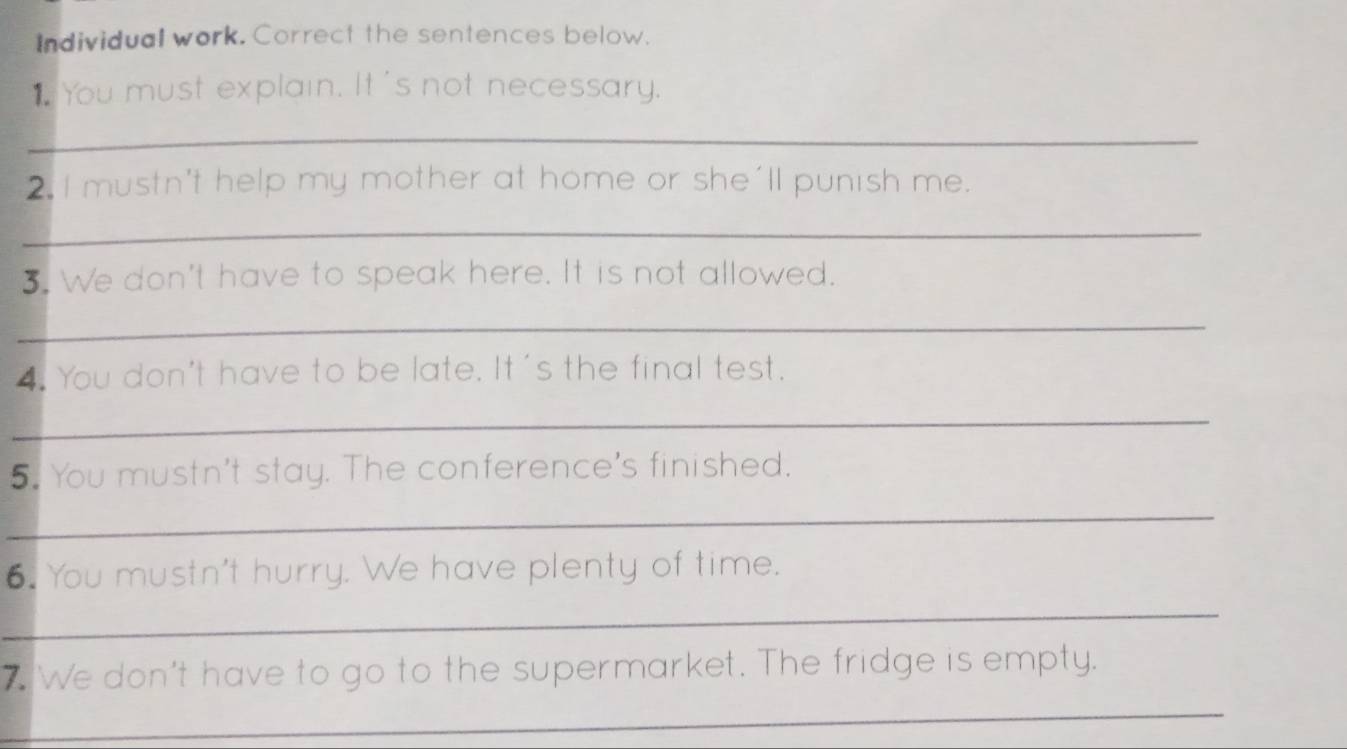 Individual work. Correct the sentences below. 
1 You must explain. It's not necessary. 
_ 
2. I mustn't help my mother at home or she'll punish me. 
_ 
3. We don't have to speak here. It is not allowed. 
_ 
4. You don't have to be late. It's the final test. 
_ 
5. You mustn't stay. The conference's finished. 
_ 
6. You mustn't hurry. We have plenty of time. 
_ 
7. We don't have to go to the supermarket. The fridge is empty. 
_