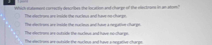 poins
Which statement correctly describes the location and charge of the electrons in an atom?
The electrons are inside the nucleus and have no charge.
The electrons are inside the nucleus and have a negative charge.
The electrons are outside the nucleus and have no charge.
The electrons are outside the nucleus and have a negative charge.