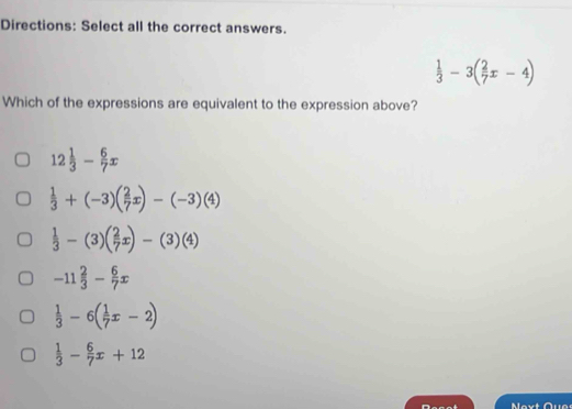 Directions: Select all the correct answers.
 1/3 -3( 2/7 x-4)
Which of the expressions are equivalent to the expression above?
12 1/3 - 6/7 x
 1/3 +(-3)( 2/7 x)-(-3)(4)
 1/3 -(3)( 2/7 x)-(3)(4)
-11 2/3 - 6/7 x
 1/3 -6( 1/7 x-2)
 1/3 - 6/7 x+12