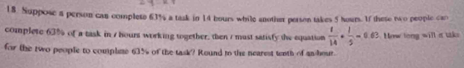 Suppose a person can complete 63% a task in 14 hours while another person takes 5 hours. If there two people can 
complete 63% of a task in / hours working together, then / must satisfy the equation  1/14 ·  1/5 =0.63 How long will a tke 
for the two people to compline 63% of the task? Round to the nearest tenth of an hour.