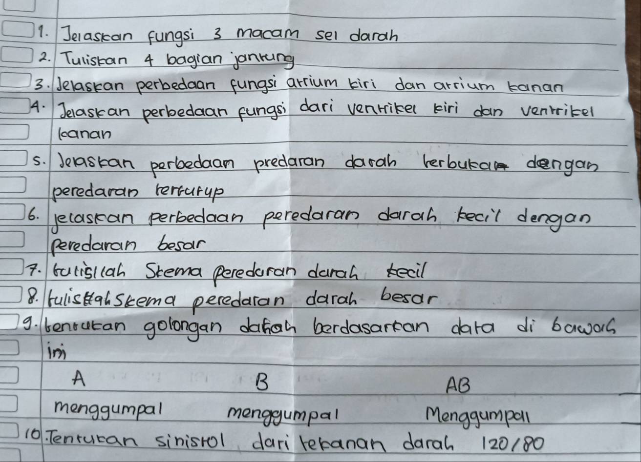 Jelaskan fungsi 3 macam sel darah
2. Tulistan 4 bagian jankng
3. Jelaskan perbedaan fungsi arrium tkiri dan arrium kanan
4. Jelaskan perbedaan fungsi dari venrike( kiri dan venrikel
canan
5. Jelastan perbedaam predaran darah lerbura dengan
peredaran tersurup
6. yecasean perbedaan peredaran darah kecil dengan
peredaran besar
7. balislcah Stema peredoran darah kecil
8. fulisHalskema peredaran darah besar
9. benrucan golongan daign berdasarcan dara di bawas
in
A
B
AB
menggumpal menggumpal Menggumpall
10. Tentucan sinisrol dari tetanan darah 120/80