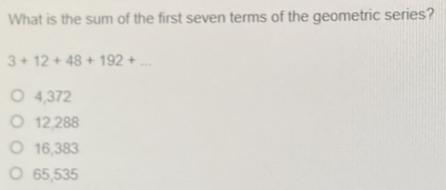 What is the sum of the first seven terms of the geometric series?
3+12+48+192+...
4,372
12,288
16,383
65,535