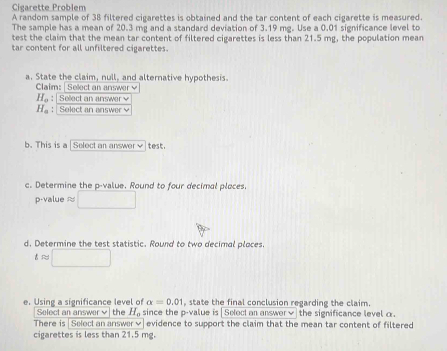 Cigarette Problem 
A random sample of 38 filtered cigarettes is obtained and the tar content of each cigarette is measured. 
The sample has a mean of 20.3 mg and a standard deviation of 3.19 mg. Use a 0.01 significance level to 
test the claim that the mean tar content of filtered cigarettes is less than 21.5 mg, the population mean 
tar content for all unfiltered cigarettes. 
a. State the claim, null, and alternative hypothesis. 
Claim:|Select an answer
H_o : Select an answer
H_a : Select an answer 
b. This is a | Select an answer✔test. 
c. Determine the p -value. Round to four decimal places. 
p-value ≈ 
d. Determine the test statistic. Round to two decimal places.
tapprox | □ 
e. Using a significance level of alpha =0.01 , state the final conclusion regarding the claim. 
Select an answer the H_o since the p -value is | Select an answer✔ the significance level α. 
There is | Select an answer✔| evidence to support the claim that the mean tar content of filtered 
cigarettes is less than 21.5 mg.