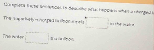 Complete these sentences to describe what happens when a charged b 
The negatively-charged balloon repels □ in the water. 
The water □ the balloon.