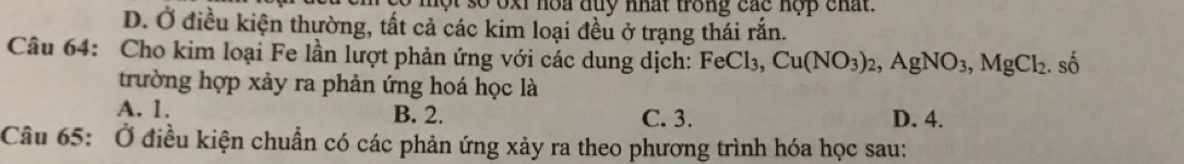 một so oxi hoa duy nhất trong các nợp chất.
D. Ở điều kiện thường, tất cả các kim loại đều ở trạng thái rắn.
Câu 64: Cho kim loại Fe lần lượt phản ứng với các dung dịch: FeCl_3, Cu(NO_3)_2, AgNO_3, MgCl_2. : số
trường hợp xảy ra phản ứng hoá học là
A. 1. B. 2. C. 3. D. 4.
Câu 65: Ở điều kiện chuẩn có các phản ứng xảy ra theo phương trình hóa học sau: