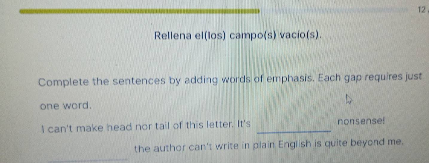 Rellena el(los) campo(s) vacío(s). 
Complete the sentences by adding words of emphasis. Each gap requires just 
one word. 
I can't make head nor tail of this letter. It's _nonsense! 
the author can't write in plain English is quite beyond me. 
_