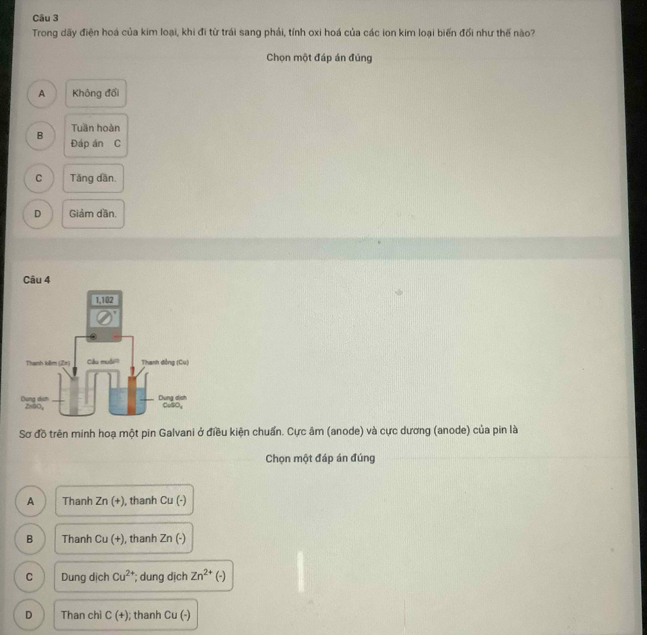 Trong dãy điện hoá của kim loại, khi đi từ trái sang phải, tính oxi hoá của các ion kim loại biến đối như thế nào?
Chọn một đáp án đúng
A Không đổi
Tuần hoàn
B
Đáp án C
C Tăng dần.
D Giảm dần.
Câu 4
Sơ đồ trên minh hoạ một pin Galvani ở điều kiện chuẩn. Cực âm (anode) và cực dương (anode) của pin là
Chọn một đáp án đúng
A Thanh Zn(+) , thanh Cu(-)
B Thanh Cu(+) , thanh Zn(-)
C Dung dịch Cu^(2+) *; dung dịch Zn^(2+) (-)
D Than chì C(+); thanh Cu(-)