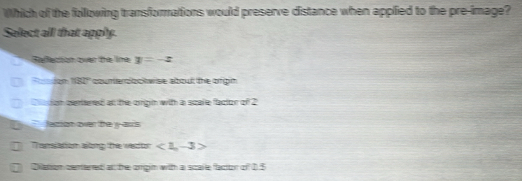 Which of the following transformations would preserve distance when applied to the pre-image?
Select all that apply.
Refection over the line y=-x
1680° counterdock wise about the origin.
Caton certered at the orign with a scale factor of 2
Nesriom ower th yy-ancs
Thansiation along the wertor <1,-3>
Dilation centered at the orgin with a scalle factor of 0.5