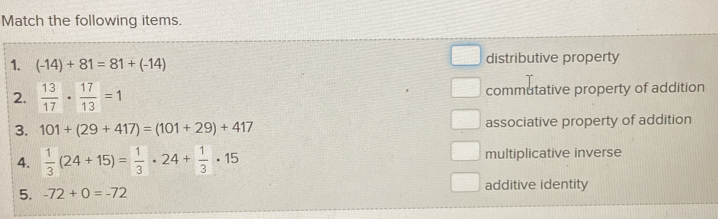 Match the following items.
1. (-14)+81=81+(-14)
distributive property
2.  13/17 ·  17/13 =1 commutative property of addition
3. 101+(29+417)=(101+29)+417 associative property of addition
4.  1/3 (24+15)= 1/3 · 24+ 1/3 · 15 multiplicative inverse
5. -72+0=-72 additive identity