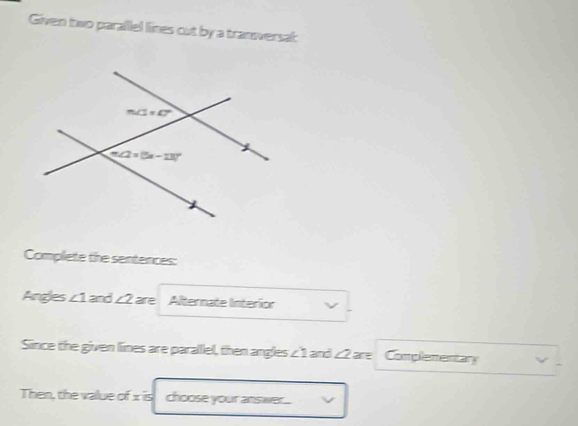 Given two parallel lines cut by a tranversal:
Complete the sentences:
Angles ∠ 1 and ∠ 2 are Alternate Interior
Since the given lines are parallel, then angles ∠ 1 and ∠ 2 are Complementary
Then, the value of x is choose your answe....