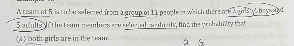 A team of 5 is to be selected from a group of 11 people in which there are 2 girls , 4 boys and
5 adults. If the team members are selected randomly, find the probability that 
(a) both girls are in the team.