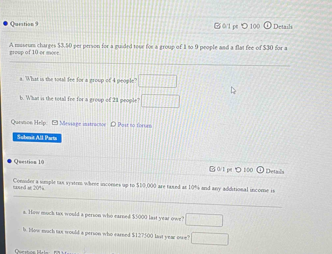 つ 100 ⓘDetails 
A museum charges $3.50 per person for a guided tour for a group of 1 to 9 people and a flat fee of $30 for a 
group of 10 or more. 
a. What is the total fee for a group of 4 people? □ 
b. What is the total fee for a group of 21 people? □ 
Question Help: [ Message instructor D Post to forum 
Submit All Parts 
Question 10 0/1 pt つ 100 Details 
Consider a simple tax system where incomes up to $10,000 are taxed at 10% and any additional income is 
taxed at 20%. 
_ 
a. How much tax would a person who earned $5000 last year owe? □ 
b. How much tax would a person who earned $127500 last year owe? □ 
Question Heln