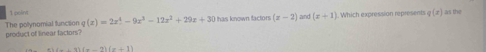 The polynomial function q(x)=2x^4-9x^3-12x^2+29x+30 has known factors (x-2) and (x+1). Which expression represents q(x) as the 
product of linear factors? 
zì (x+3)(x-2)(x+1)