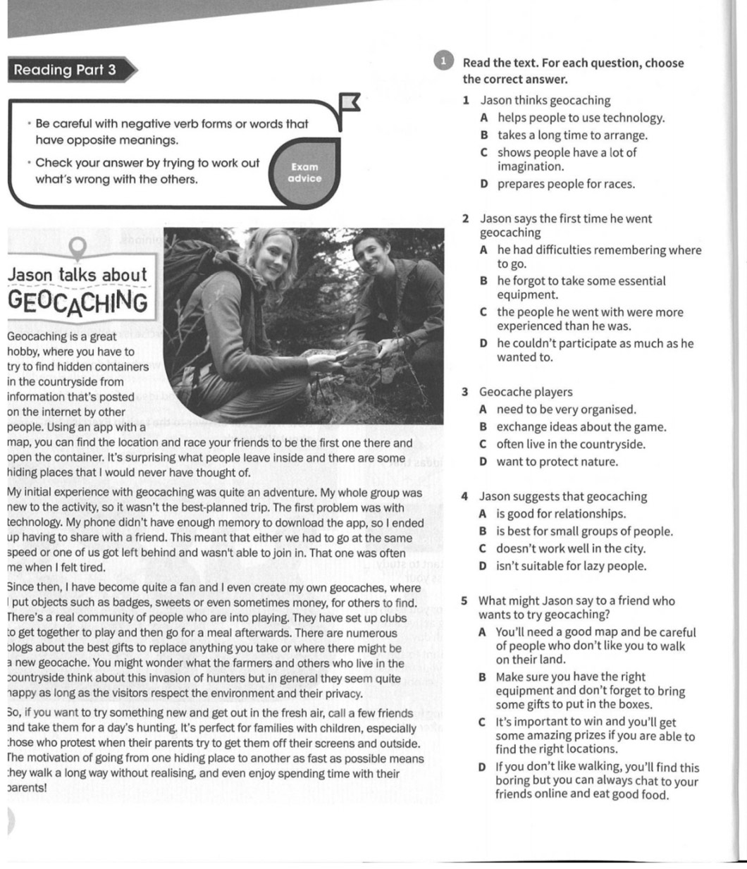 Read the text. For each question, choose
Reading Part 3 the correct answer.
1 Jason thinks geocaching
* Be careful with negative verb forms or words that
A helps people to use technology.
have opposite meanings. B takes a long time to arrange.
C shows people have a lot of
Check your answer by trying to work out Exam imagination.
what’s wrong with the others. advice D prepares people for races.
2 Jason says the first time he went
geocaching
A he had difficulties remembering where
to go.
Jason talks abouB he forgot to take some essential
equipment.
GEOCACHINGC the people he went with were more
experienced than he was.
Geocaching is a greatD he couldn’t participate as much as he
hobby, where you have towanted to.
try to find hidden container
in the countryside from
information that's posted3 Geocache players
on the internet by other
A need to be very organised.
people. Using an app with B exchange ideas about the game.
map, you can find the location and race your friends to be the first one there and C often live in the countryside.
open the container. It's surprising what people leave inside and there are some D want to protect nature.
hiding places that I would never have thought of.
My initial experience with geocaching was quite an adventure. My whole group was 4 Jason suggests that geocaching
new to the activity, so it wasn’t the best-planned trip. The first problem was with
technology. My phone didn't have enough memory to download the app, so I ended A is good for relationships.
up having to share with a friend. This meant that either we had to go at the same B is best for small groups of people.
speed or one of us got left behind and wasn't able to join in. That one was often C doesn’t work well in the city.
me when I felt tired. D isn’t suitable for lazy people.
Since then, I have become quite a fan and I even create my own geocaches, where
I put objects such as badges, sweets or even sometimes money, for others to find. 5 What might Jason say to a friend who
There's a real community of people who are into playing. They have set up clubs wants to try geocaching?
to get together to play and then go for a meal afterwards. There are numerous A You’ll need a good map and be careful
blogs about the best gifts to replace anything you take or where there might be of people who don’t like you to walk
a new geocache. You might wonder what the farmers and others who live in the on their land.
countryside think about this invasion of hunters but in general they seem quite B Make sure you have the right
happy as long as the visitors respect the environment and their privacy. equipment and don’t forget to bring
some gifts to put in the boxes.
So, if you want to try something new and get out in the fresh air, call a few friends C It’s important to win and you’ll get
and take them for a day's hunting. It's perfect for families with children, especially some amazing prizes if you are able to
:hose who protest when their parents try to get them off their screens and outside.
find the right locations.
The motivation of going from one hiding place to another as fast as possible means D If you don’t like walking, you’ll find this
:hey walk a long way without realising, and even enjoy spending time with their boring but you can always chat to your
barents! friends online and eat good food.