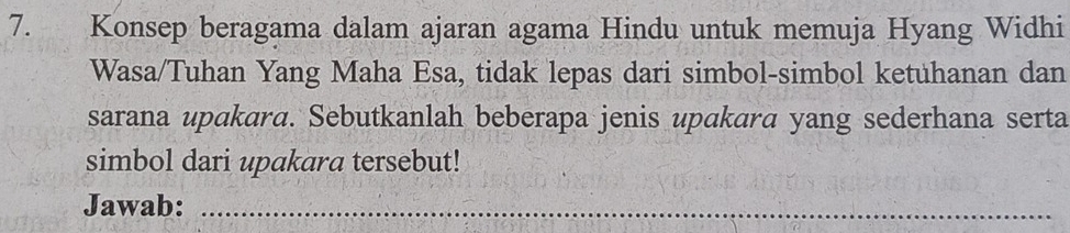 Konsep beragama dalam ajaran agama Hindu untuk memuja Hyang Widhi 
Wasa/Tuhan Yang Maha Esa, tidak lepas dari simbol-simbol ketuhanan dan 
sarana upakara. Sebutkanlah beberapa jenis upakara yang sederhana serta 
simbol dari upakara tersebut! 
Jawab:_