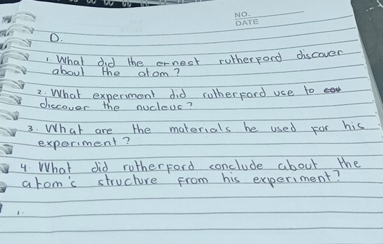 What did the ernest rutherpord discover 
about the alom? 
2. What experiment did rutherford uce to 
diccover the nucleds? 
3. What are the materials he used for his 
experiment? 
4 What did rutherford conclude about the 
arom'c structure From his experiment? 
1.