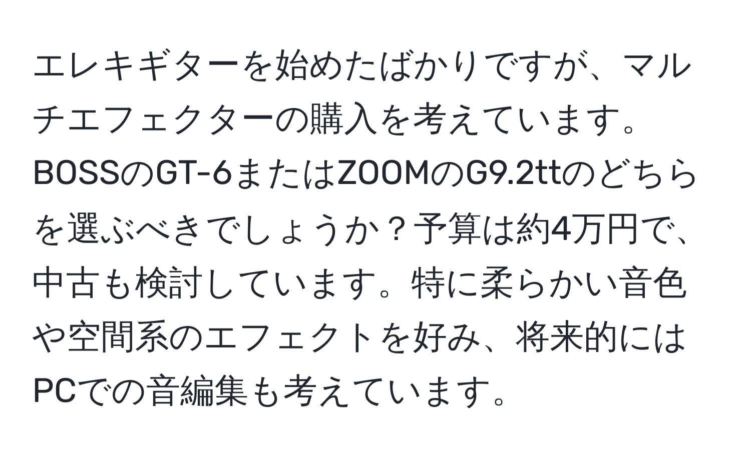 エレキギターを始めたばかりですが、マルチエフェクターの購入を考えています。BOSSのGT-6またはZOOMのG9.2ttのどちらを選ぶべきでしょうか？予算は約4万円で、中古も検討しています。特に柔らかい音色や空間系のエフェクトを好み、将来的にはPCでの音編集も考えています。