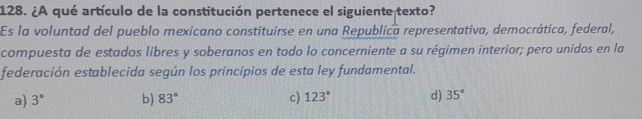 ¿A qué artículo de la constitución pertenece el siguiente texto?
Es la voluntad del pueblo mexicano constituirse en una Republica representativa, democrática, federal,
compuesta de estados libres y soberanos en todo lo concerniente a su régimen interior; pero unidos en la
federación establecida según los principios de esta ley fundamental.
a) 3° b) 83° c) 123° d) 35°