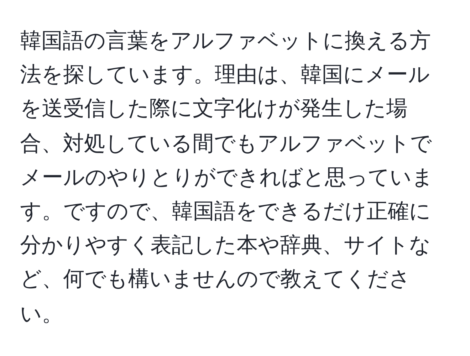 韓国語の言葉をアルファベットに換える方法を探しています。理由は、韓国にメールを送受信した際に文字化けが発生した場合、対処している間でもアルファベットでメールのやりとりができればと思っています。ですので、韓国語をできるだけ正確に分かりやすく表記した本や辞典、サイトなど、何でも構いませんので教えてください。