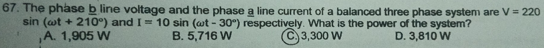 The phase b line voltage and the phase a line current of a balanced three phase system are V=220
sin (omega t+210°) and I=10sin (omega t-30°) respectively. What is the power of the system?
A. 1,905 W B. 5,716 W C) 3,300 W D. 3,810 W