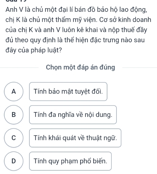 Anh V là chủ một đại lí bán đồ bảo hộ lao động,
chị K là chủ một thẩm mỹ viện. Cơ sở kinh doanh
của chị K và anh V luôn kê khai và nộp thuế đầy
đủ theo quy định là thể hiện đặc trưng nào sau
đây của pháp luật?
Chọn một đáp án đúng
A Tính bảo mật tuyệt đối.
B Tính đa nghĩa về nội dung.
C Tính khái quát về thuật ngữ.
D Tính quy phạm phổ biến.