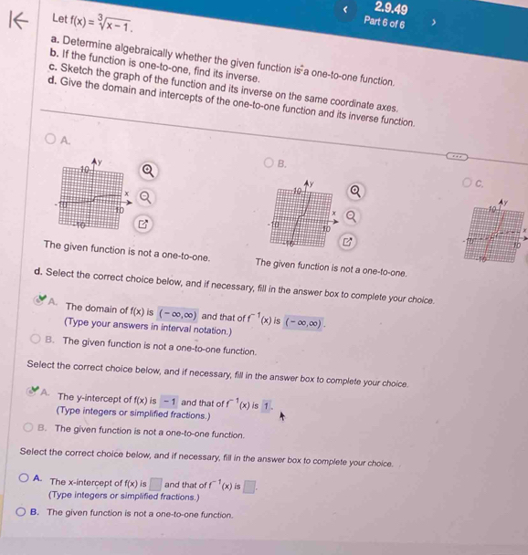 Let f(x)=sqrt[3](x-1). 
Part 6 of 6
a. Determine algebraically whether the given function is^4 a one-to-one function.
b. If the function is one-to-one, find its inverse.
c. Sketch the graph of the function and its inverse on the same coordinate axes.
d. Give the domain and intercepts of the one-to-one function and its inverse function.
A.
B.
C.

The given function is not a one-to-one. The given function is not a one-to-one.
d. Select the correct choice below, and if necessary, fill in the answer box to complete your choice.
A. The domain of f(x) is (-∈fty ,∈fty ) and that of f^(-1)(x) is (-∈fty ,∈fty ). 
(Type your answers in interval notation.)
B. The given function is not a one-to-one function.
Select the correct choice below, and if necessary, fill in the answer box to complete your choice.
A. The y-intercept of f(x) is - 1 and that of f^(-1)(x) is 1 □  
(Type integers or simplified fractions.)
B. The given function is not a one-to-one function.
Select the correct choice below, and if necessary, fill in the answer box to complete your choice.
A. The x-intercept of f(x) is □ and that of f^(-1)(x) is □. 
(Type integers or simplified fractions.)
B. The given function is not a one-to-one function.