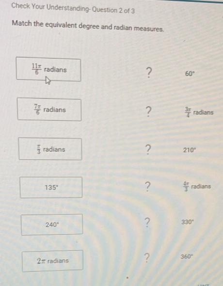 Check Your Understanding- Question 2 of 3 
Match the equivalent degree and radian measures.
 11π /6  radians 
? 60°
?  3π /4 
 7π /6  radians radians
 π /3  radians ? 210°
?  4π /3 
135° radians
240°
? 330°
2π radians 
? 360°