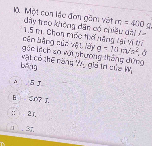 Một con lắc đơn gồm vật m=400g, 
dây treo không dãn có chiều dài I=
1,5 m. Chọn mốc thế năng tại vị trí
cân bằng của vật, lấy g=10m/s^2 , Ở
góc lệch so với phương thắng đứng
vật có thế năng W_t , giá trị của W_t
bằng
A . 5 J.
B . 5.07 J.
C . 2J.
D . 3J.