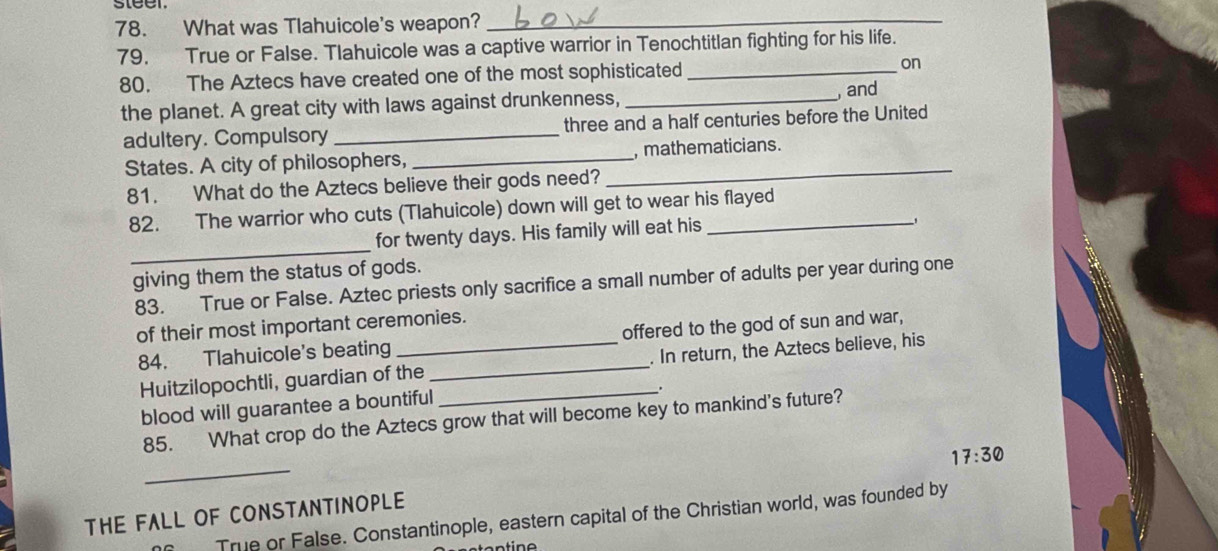 steer 
78. What was Tlahuicole's weapon?_ 
79, True or False. Tlahuicole was a captive warrior in Tenochtitlan fighting for his life. 
80. The Aztecs have created one of the most sophisticated_ on 
the planet. A great city with laws against drunkenness, _, and 
adultery. Compulsory _three and a half centuries before the United 
States. A city of philosophers, __, mathematicians. 
81. What do the Aztecs believe their gods need? 
82. The warrior who cuts (Tlahuicole) down will get to wear his flayed 
_ 
for twenty days. His family will eat his 
giving them the status of gods. 
83. True or False. Aztec priests only sacrifice a small number of adults per year during one 
of their most important ceremonies. 
84. Tlahuicole's beating _offered to the god of sun and war, 
Huitzilopochtli, guardian of the __. In return, the Aztecs believe, his 
. 
blood will guarantee a bountiful 
85. What crop do the Aztecs grow that will become key to mankind's future? 
_ 
17:30 
THE FALL OF CONSTANTINOPLE 
True or False. Constantinople, eastern capital of the Christian world, was founded by
