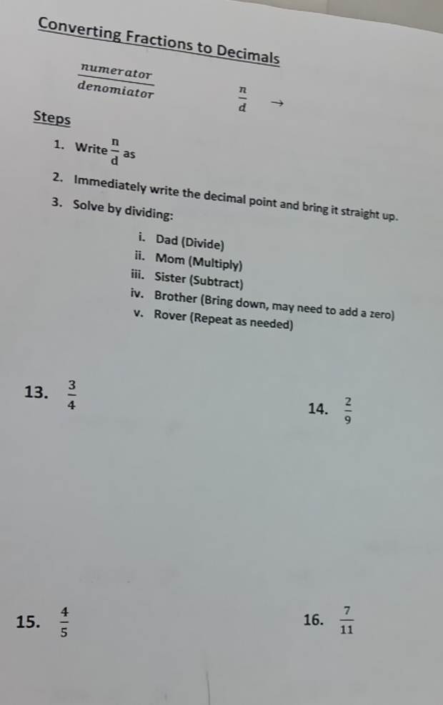 Converting Fractions to Decimals 
numerator 
denomiator
 n/d 
Steps 
1. Write  n/d  as 
2. Immediately write the decimal point and bring it straight up. 
3. Solve by dividing: 
i. Dad (Divide) 
ii. Mom (Multiply) 
iii. Sister (Subtract) 
iv. Brother (Bring down, may need to add a zero) 
v. Rover (Repeat as needed) 
13.  3/4 
14.  2/9 
15.  4/5  16.  7/11 