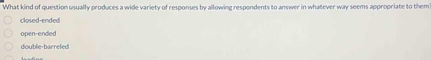 What kind of question usually produces a wide variety of responses by allowing respondents to answer in whatever way seems appropriate to them?
closed-ended
open-ended
double-barreled