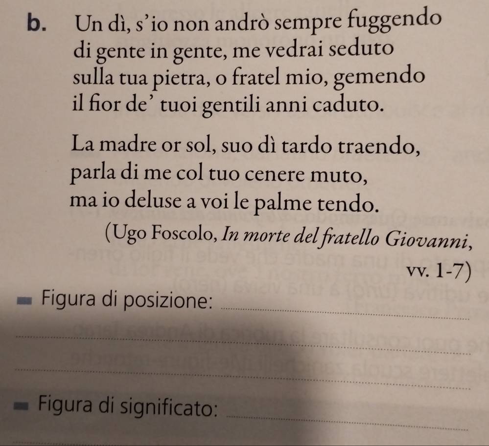 Un dì, s’io non andrò sempre fuggendo 
di gente in gente, me vedrai seduto 
sulla tua pietra, o fratel mio, gemendo 
il fior de’ tuoi gentili anni caduto. 
La madre or sol, suo dì tardo traendo, 
parla di me col tuo cenere muto, 
ma io deluse a voi le palme tendo. 
(Ugo Foscolo, In morte del fratello Giovanni, 
vv. 1-7) 
Figura di posizione:_ 
_ 
_ 
_ 
Figura di significato: 
_