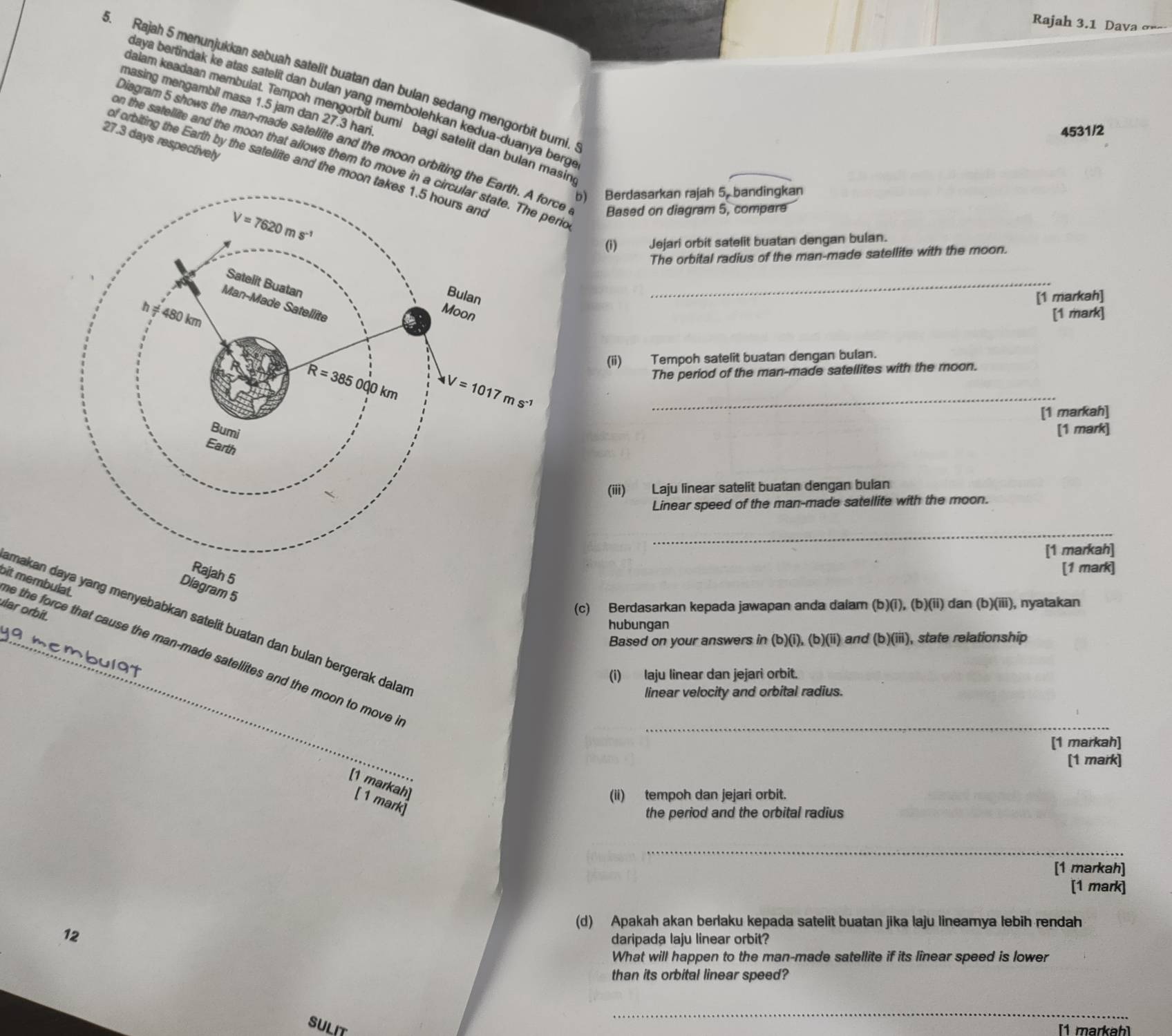 Rajah 3.1 Dava σ=-
5. Rajah 5 menunjukkan sebuah satelit buatan dan bulan sedang mengorbit bumi.
daya bertindak ke atas satelit dan bulan yang membolehkan kedua-duanya berg 
masing mengambil masa 1.5 jam dan 27.3 hari
Saiam keadaan membulat. Tempoh mengorbit bumi bagi satelit dan bulan masin
4531/2
27.3 days respectively
Diagram 5 shows the man-made satellite and the moon orbiting the Earth. A force Based on diagram 5, compare
n the satellite and the moon that allows them to move in a circular state. The peri
of orbiting the Earth by the satellite and the moon ta
b) Berdasarkan rajah 5, bandingkan
Jejari orbit satelit buatan dengan bulan.
The orbital radius of the man-made satellite with the moon.
_
[1 markah]
[1 mark]
(ii) Tempoh satelit buatan dengan bulan.
The period of the man-made satellites with the moon.
[1 markah]
[1 mark]
(iii) Laju linear satelit buatan dengan bulan
Linear speed of the man-made satellite with the moon.
_
[1 markah]
[1 mark]
Rajah 5
Diagram 5
ular orbít.
(c) Berdasarkan kepada jawapan anda dalam (b)(i), (b)(ii) dan (b)(iii), nyatakan
makan daya yang menyebabkan satelit buatan dan bulan bergerak dala
hubungan
Based on your answers in (b)(i), (b)(ii) and (b)(iii), state relationship
_
bit membulat. e the force that cause the man-made satellites and the moon to move .
mbulgt
(i) laju linear dan jejari orbit.
linear velocity and orbital radius.
_
[1 markah]
[1 mark]
[1 markah] [ 1 mark]
(ii) tempoh dan jejari orbit.
the period and the orbital radius
_
[1 markah]
[1 mark]
(d) Apakah akan berlaku kepada satelit buatan jika laju lineamya lebih rendah
12
daripada laju linear orbit?
What will happen to the man-made satellite if its linear speed is lower
than its orbital linear speed?
_
SULIT
[1 markah