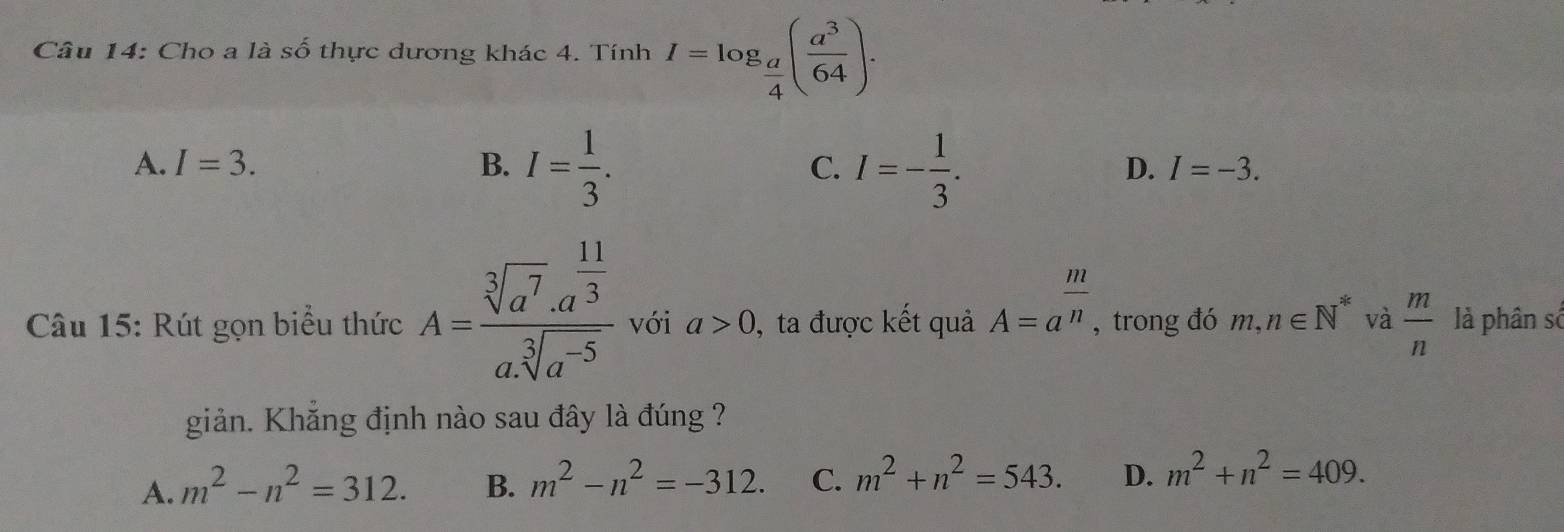 Cho a là số thực dương khác 4. Tính I=log _ a/4 ( a^3/64 ).
A. I=3. B. I= 1/3 . I=- 1/3 . 
C.
D. I=-3. 
Câu 15: Rút gọn biểu thức A=frac sqrt[3](a^7)· a^(frac 11)3asqrt[3](a^(-5)) với a>0 , ta được kết quả A=a^(frac m)n. , trong đó m, ,n∈ N^* và  m/n  là phân số
giản. Khẳng định nào sau đây là đúng ?
A. m^2-n^2=312. B. m^2-n^2=-312. C. m^2+n^2=543. D. m^2+n^2=409.