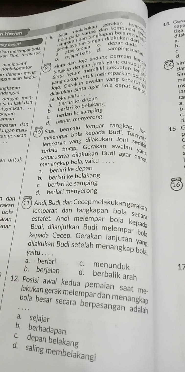 Gera
dapa
8. Saat melakukan gerakan lempára
n Harian
tiga.
bola pada variasi dan kombinasi gn 
dilak
ang benar! emparan dan tangkapan bola mendata
c. depan dada
akan melempar bola. gerak ayunan tangan dilakukan dari . ..
b.
kan Doni termasuk a. atas kepala a.
b. sejajar bahu
d samping badar
C.
d.
14 Sin
nonlokomotor manipulatif  Sinta dan Jojo sedang bermain lemp
9. dar
an dengan meng-  tangkap dengan jarak yang cukup jauh 
ggunakan kedua  Sinta belum memiliki kekuatan lenga Sin
yang cukup untuk melemparkan bola k
me
angkapan Jojo. Gerakan awalan yang seharusny
ndangan  dilakukan Sinta agar bola dapat sampa
dengan men- ke Jojo, yaitu . . . . tar
a. berlari ke depan me
ta
satu kaki dan a.
ut gerakan . . . .
b. berlari ke belakang
c. berlari ke samping
b.
kapan C.
angan
mparan dan d. berlari menyerong
d
langan mata
an gerakan 10) Saat bermain lempar tangkap, Joni
15. G
p
melempar bola kepada Budi. Ternyata
C
emparan yang dilakukan Joni sedikit
terlalu tinggi. Gerakan awalan yang
an untuk seharusnýa dilakukan Budi agar dapat
menangkap bola, yaitu . . . .
a. berlari ke depan
b. berlari ke belakang
c. berlari ke samping 16
d. berlari menyerong
n dan
rakan 11) Andi, Budi, dan Cecep melakukan gerakan
bola lemparan dan tangkapan bola secara
aran estafet. Andi melempar bola kepada
enar Budi, dilanjutkan Budi melempar bola
kepada Cecep. Gerakan lanjutan yang
dilakukan Budi setelah menangkap bola.
yaitu . . . .
a. berlari c. menunduk
17
b. berjalan d. berbalik arah
12. Posisi awal kedua pemaian saat me-
lakukan gerak melempar dan menangkap
bola besar secara berpasangan adalah
.
a. sejajar
b. berhadapan
c. depan belakang
d. saling membelakangi