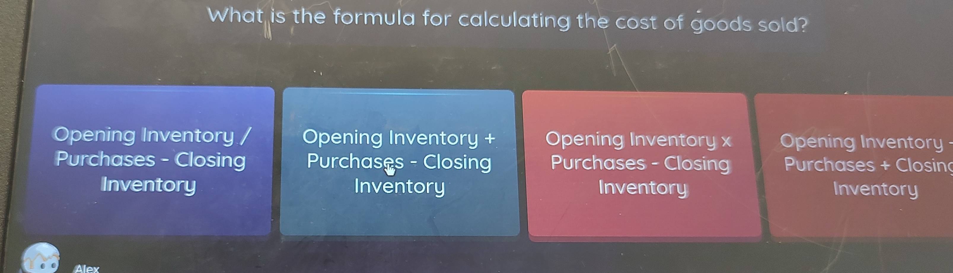 What is the formula for calculating the cost of goods sold? 
Opening Inventory / Opening Inventory + Opening Inventory x Opening Inventory - 
Purchases - Closing Purchases - Closing Purchases - Closing Purchases + Closin 
Inventory Inventory Inventory Inventory 
Alex