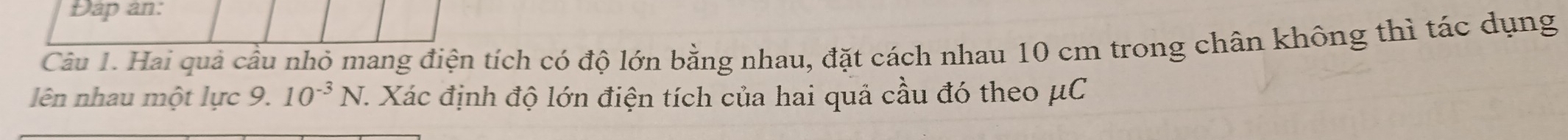 Đap an: 
Câu 1. Hai quả cầu nhỏ mang điện tích có độ lớn bằng nhau, đặt cách nhau 10 cm trong chân không thì tác dụng 
lên nhau một lực 9. 10^(-3)N C. Xác định độ lớn điện tích của hai quả cầu đó theo μC