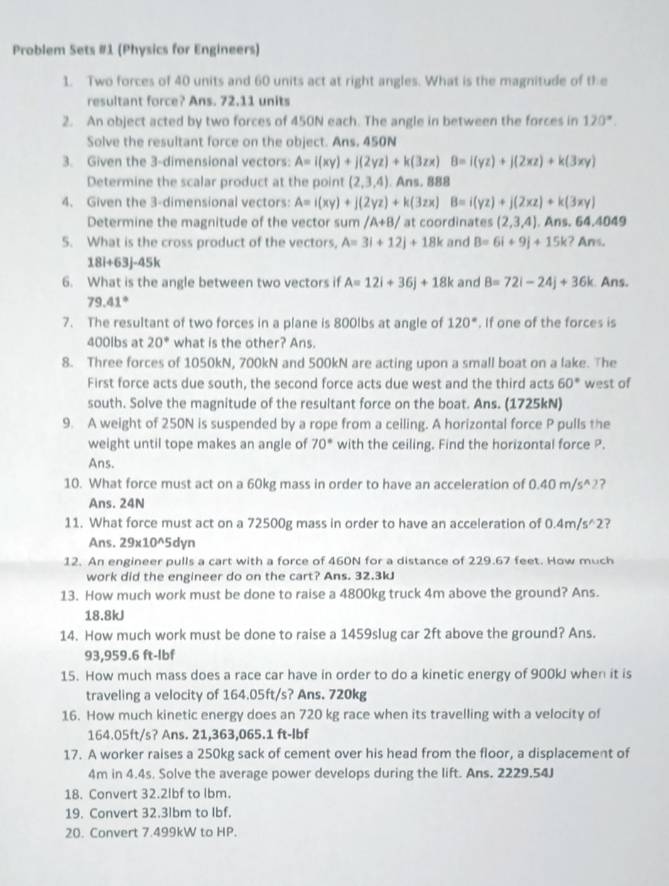 Problem Sets #1 (Physics for Engineers)
1. Two forces of 40 units and 60 units act at right angles. What is the magnitude of the
resultant force? Ans. 72.11 units
2. An object acted by two forces of 450N each. The angle in between the forces in 120°.
Solve the resultant force on the object. Ans. 450N
3. Given the 3-dimensional vectors: A=i(xy)+j(2yz)+k(3zx)B=i(yz)+j(2xz)+k(3xy)
Determine the scalar product at the point (2,3,4). Ans. 888
4. Given the 3-dimensional vectors: A=i(xy)+j(2yz)+k(3zx)B=i(yz)+j(2xz)+k(3xy)
Determine the magnitude of the vector sum /A+B/ at coordinates (2,3,4). .Ans.64.4049
5. What is the cross product of the vectors, A=3i+12j+18k and B=6i+9j+15k ? An
18i+63j-45k
6. What is the angle between two vectors if A=12i+36j+18k and B=72i-24j+36k. Ans.
79.41°
7. The resultant of two forces in a plane is 800lbs at angle of 120°. If one of the forces is
400lbs at 20° what is the other? Ans.
8. Three forces of 1050kN, 700kN and 500kN are acting upon a small boat on a lake. The
First force acts due south, the second force acts due west and the third acts 60° west of
south. Solve the magnitude of the resultant force on the boat. Ans. (1725kN)
9. A weight of 250N is suspended by a rope from a ceiling. A horizontal force P pulls the
weight until tope makes an angle of 70° with the ceiling. Find the horizontal force P.
Ans.
10. What force must act on a 60kg mass in order to have an acceleration of 0.40 m/s^(2?
Ans. 24N
11. What force must act on a 72500g mass in order to have an acceleration of 0.4m/s^wedge)2 ?
Ans. 29* 10^(wedge)5 dyn
12. An engineer pulls a cart with a force of 460N for a distance of 229.67 feet. How much
work did the engineer do on the cart? Ans. 32.3kJ
13. How much work must be done to raise a 4800kg truck 4m above the ground? Ans.
18.8kJ
14. How much work must be done to raise a 1459slug car 2ft above the ground? Ans.
93,959.6 ft-lbf
15. How much mass does a race car have in order to do a kinetic energy of 900kJ when it is
traveling a velocity of 164.05ft/s? Ans. 720kg
16. How much kinetic energy does an 720 kg race when its travelling with a velocity of
164.05ft/s? Ans. 21,363,065.1 ft-lbf
17. A worker raises a 250kg sack of cement over his head from the floor, a displacement of
4m in 4.4s. Solve the average power develops during the lift. Ans. 2229.54J
18. Convert 32.2lbf to Ibm.
19. Convert 32.3lbm to Ibf.
20. Convert 7.499kW to HP.