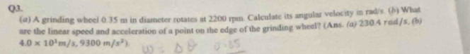 (@) A grinding wheel 0.35 m in diameter rotates at 2200 rpn. Calculate its angular velocity in rad/s. (δ) What 
are the linear speed and acceleration of a point on the edge of the grinding wheel? (Ans. (a) 230.4 rod/s, (b)
4.0* 10^1m/s, 9300m/s^2)