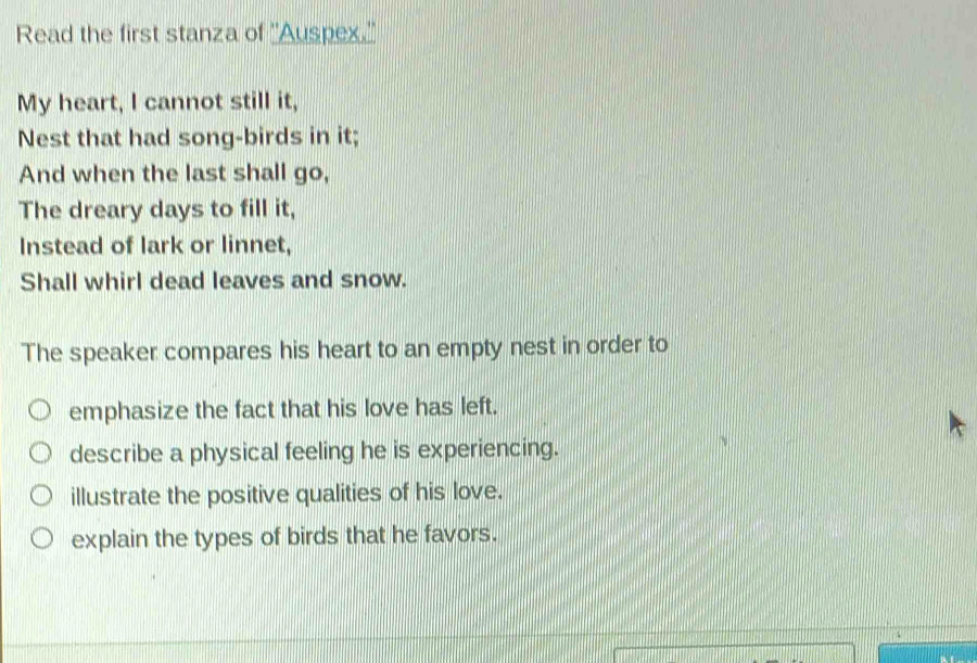 Read the first stanza of ''Auspex.'' 
My heart, I cannot still it, 
Nest that had song-birds in it; 
And when the last shall go, 
The dreary days to fill it, 
Instead of lark or linnet, 
Shall whirl dead leaves and snow. 
The speaker compares his heart to an empty nest in order to 
emphasize the fact that his love has left. 
describe a physical feeling he is experiencing. 
illustrate the positive qualities of his love. 
explain the types of birds that he favors.