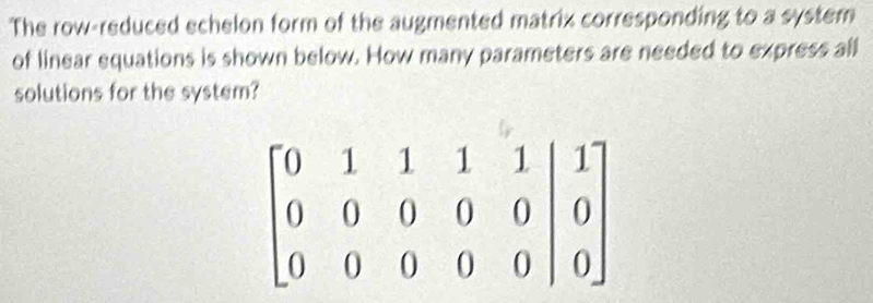 The row-reduced echelon form of the augmented matrix corresponding to a system 
of linear equations is shown below. How many parameters are needed to express all 
solutions for the system?
beginbmatrix 0&1&1&1&1 0&0&0&0&0 0&0&0&0&0endvmatrix