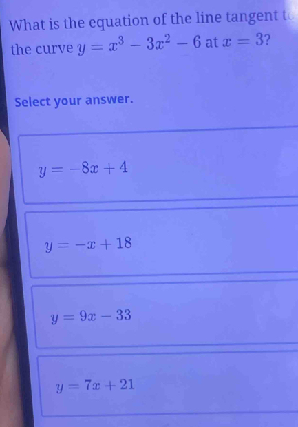 What is the equation of the line tangent to
the curve y=x^3-3x^2-6 at x=3 ?
Select your answer.
y=-8x+4
y=-x+18
y=9x-33
y=7x+21